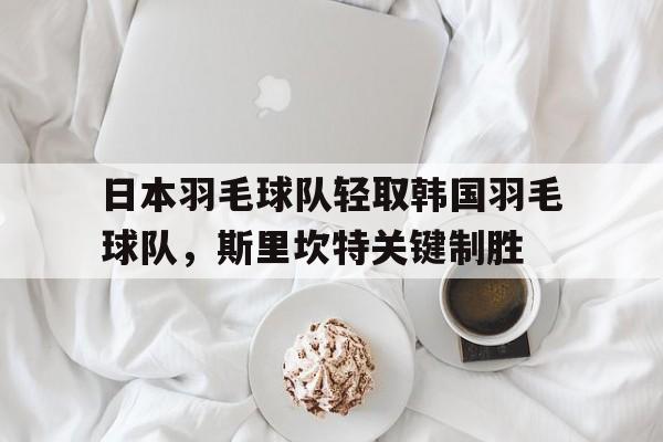 包含日本羽毛球队轻取韩国羽毛球队，斯里坎特关键制胜的词条